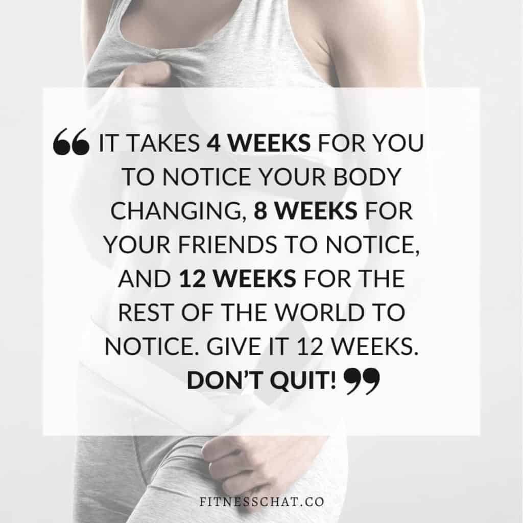 It takes 4 weeks for you to notice your body changing, 8 weeks for your friends to notice, and 12 weeks for the rest of the world to notice. Give it 12 weeks. Don’t QUIT!